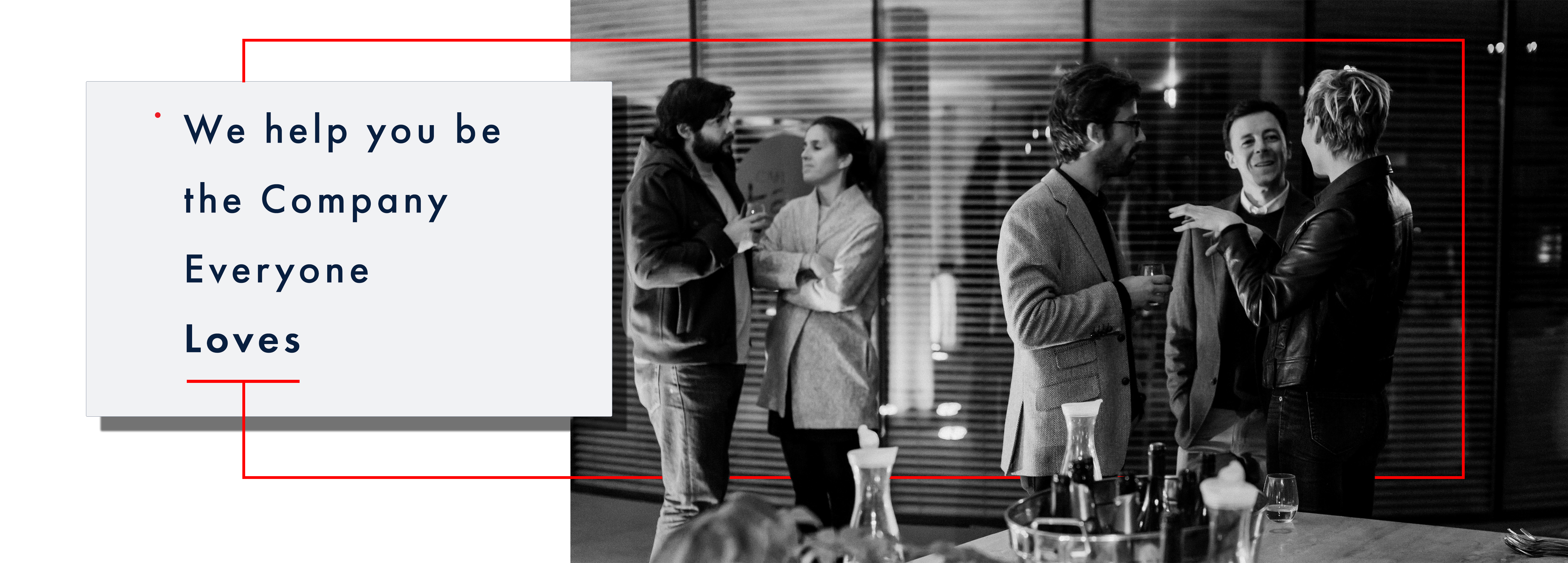 Above the fold image:  the entire width of the screen, the right two-thirds of the image is a black and white image of an office party in the boardroom. The scene is set in an office environment. Foreground is a table with wine bottles and food. The mid-ground, there are two groups of people, on the right are three people chatting and holding wine glasses, and on the left and middle are two men wearing tweed sports coats listening attentively to the woman wearing a classy black leather jacket who appears to be explaining a story, left hand partially raised. The man in the middle, with his head, cocked a partial smile. On the left of the image, slightly further back man and woman are chatting; he is holding a small wine glass and wearing a dark zippered hoody; she listens attentively with arms folded. Behind them is a glass wall separating the boardroom they are in with open slotted blinds. The first third of the image is a pure white background with a light grey box with text, Futura book font that reads over four lines – line 1: begins with a small red dot at the top of the line that reads “We help you be.” the following line reads “the Company” third line reads: “Everyone” fourth line reads “Loves” in bold. Under the word “Loves,” a thin bright red line is at half the space between each of the previous text rows. At the midpoint of this parallel bright red line is a perpendicular red line that extends out of the light grey box halfway down to the bottom of the image and then goes across the black and white photo, appearing to go behind the people in the image legs. Slightly past the woman in the back leather jacket on the right midground, the bright red thin line extends vertically to slightly above the people’s heads. Then it travels back towards the light grey box again halfway between the top of the grey box to then return to the top of the light grey box directly in line with the line at the midpoint leaving the parallel line under the word “Loves” however this vertical red line stops at the edge of the light grey box. 